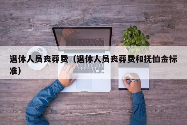 退休人員喪葬費(退休人員喪葬費和撫恤金標準) 退休人員喪葬費(退休人員喪葬費和撫恤金標準)
