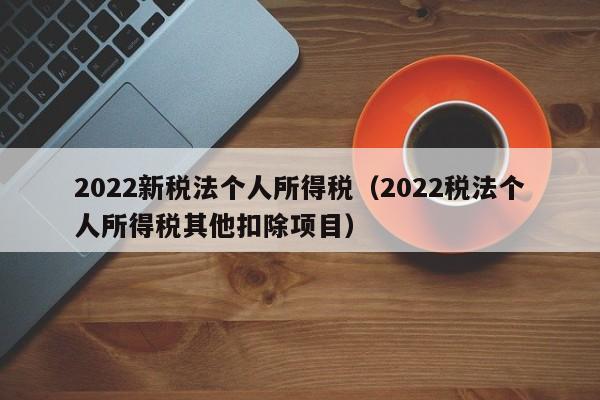 2022新稅法個人所得稅(2022稅法個人所得稅其他扣除項目) 2022新稅法個人所得稅(2022稅法個人所得稅其他扣除項目)