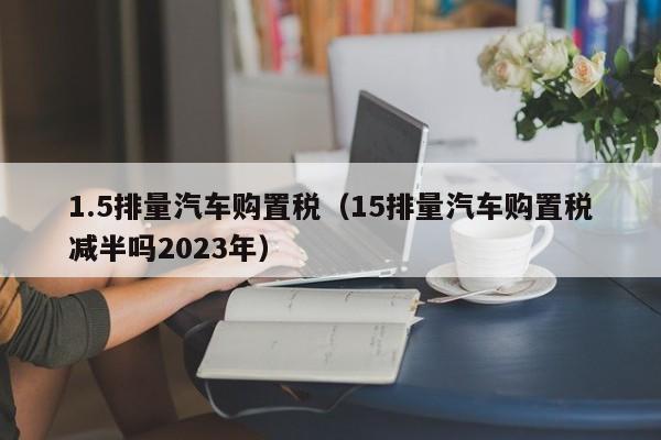 1.5排量汽車購置稅(15排量汽車購置稅減半嗎2023年) 1.5排量汽車購置稅(15排量汽車購置稅減半嗎2023年)