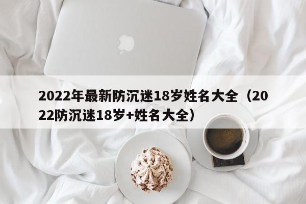 2022年最新防沉迷18歲姓名大全(2022防沉迷18歲+姓名大全) 2022年最新防沉迷18歲姓名大全(2022防沉迷18歲+姓名大全)