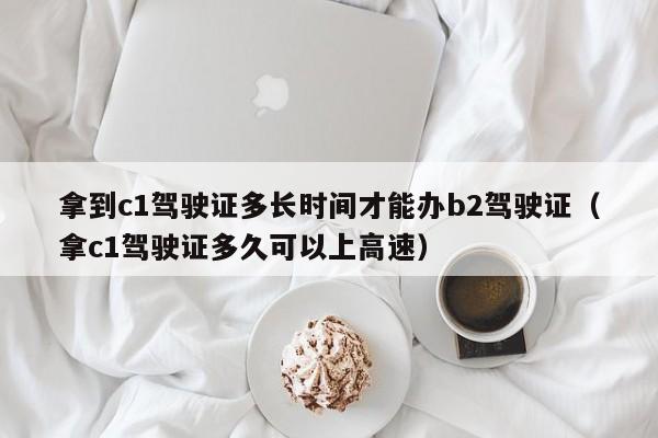 拿到c1駕駛證多長時間才能辦b2駕駛證(拿c1駕駛證多久可以上高速) 拿到c1駕駛證多長時間才能辦b2駕駛證(拿c1駕駛證多久可以上高速)