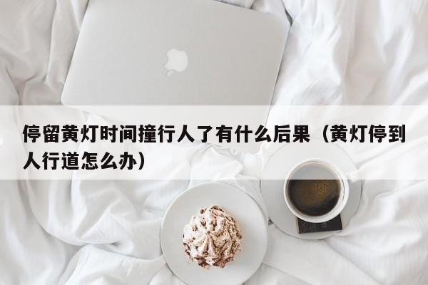 停留黃燈時間撞行人了有什么后果(黃燈停到人行道怎么辦) 停留黃燈時間撞行人了有什么后果(黃燈停到人行道怎么辦)