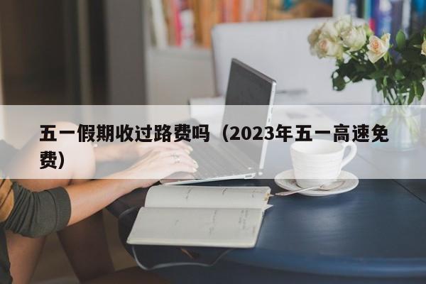 五一假期收過路費嗎(2023年五一高速免費) 五一假期收過路費嗎(2023年五一高速免費)