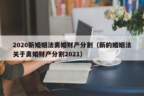 2020新婚姻法離婚財(cái)產(chǎn)分割(新的婚姻法關(guān)于離婚財(cái)產(chǎn)分割2021) 2020新婚姻法離婚財(cái)產(chǎn)分割(新的婚姻法關(guān)于離婚財(cái)產(chǎn)分割2021)