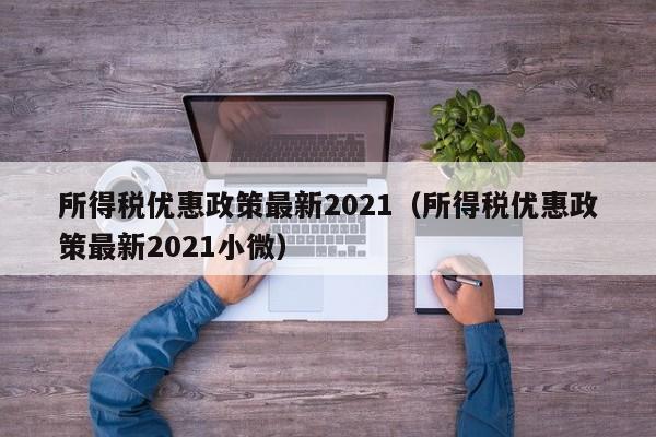 所得稅優(yōu)惠政策最新2021(所得稅優(yōu)惠政策最新2021小微) 所得稅優(yōu)惠政策最新2021(所得稅優(yōu)惠政策最新2021小微)