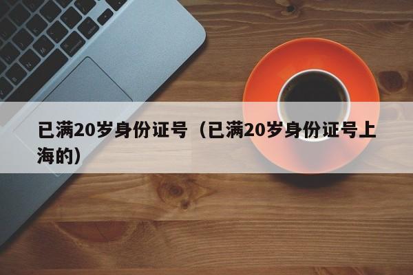 已滿20歲身份證號(已滿20歲身份證號上海的) 已滿20歲身份證號(已滿20歲身份證號上海的)