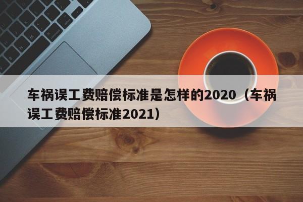 車禍誤工費賠償標準是怎樣的2020(車禍誤工費賠償標準2021) 車禍誤工費賠償標準是怎樣的2020(車禍誤工費賠償標準2021)