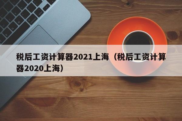 稅后工資計算器2021上海(稅后工資計算器2020上海) 稅后工資計算器2021上海(稅后工資計算器2020上海)