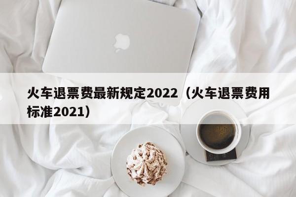火車退票費最新規定2022(火車退票費用標準2021) 火車退票費最新規定2022(火車退票費用標準2021)