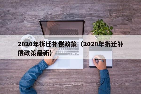 2020年拆遷補(bǔ)償政策(2020年拆遷補(bǔ)償政策最新) 2020年拆遷補(bǔ)償政策(2020年拆遷補(bǔ)償政策最新)