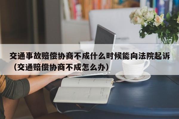 交通事故賠償協商不成什么時候能向法院起訴（交通賠償協商不成怎么辦）