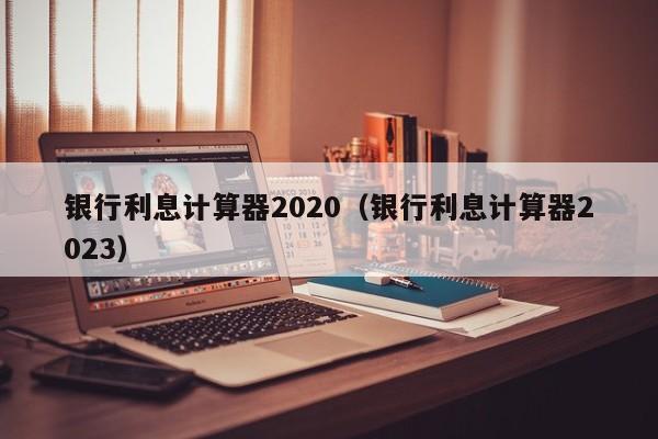 銀行利息計算器2020(銀行利息計算器2023) 銀行利息計算器2020(銀行利息計算器2023)