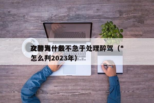 交警為什么不急于處理醉駕(*
次醉駕一般怎么判2023年) 交警為什么不急于處理醉駕(*
次醉駕一般怎么判2023年)