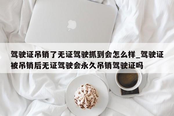 駕駛證吊銷了無證駕駛抓到會怎么樣_駕駛證被吊銷后無證駕駛會永久吊銷駕駛證嗎 駕駛證吊銷了無證駕駛抓到會怎么樣_駕駛證被吊銷后無證駕駛會永久吊銷駕駛證嗎