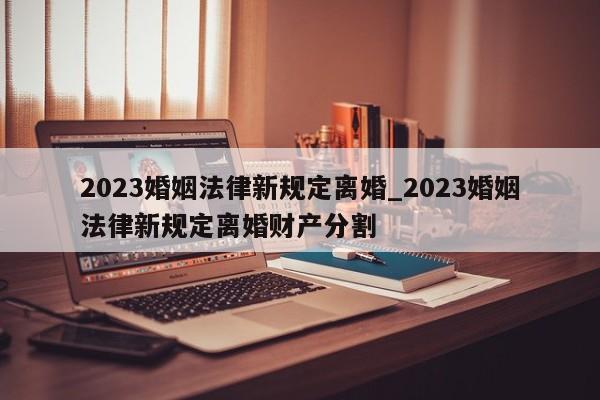 2023婚姻法律新規定離婚_2023婚姻法律新規定離婚財產分割 2023婚姻法律新規定離婚_2023婚姻法律新規定離婚財產分割
