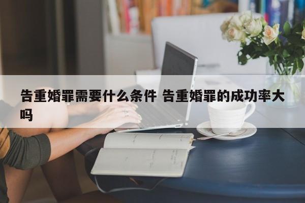 告重婚罪需要什么條件 告重婚罪的成功率大嗎 告重婚罪需要什么條件 告重婚罪的成功率大嗎