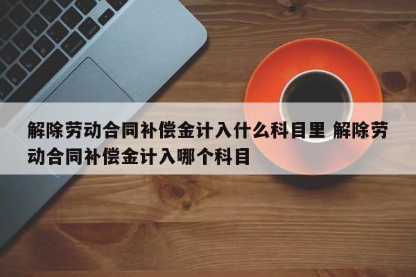 解除勞動合同補償金計入什么科目里 解除勞動合同補償金計入哪個科目 解除勞動合同補償金計入什么科目里 解除勞動合同補償金計入哪個科目