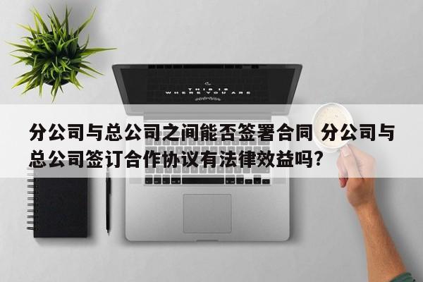 分公司與總公司之間能否簽署合同 分公司與總公司簽訂合作協議有法律效益嗎? 分公司與總公司之間能否簽署合同 分公司與總公司簽訂合作協議有法律效益嗎?