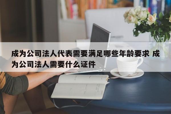 成為公司法人代表需要滿足哪些年齡要求 成為公司法人需要什么證件 成為公司法人代表需要滿足哪些年齡要求 成為公司法人需要什么證件