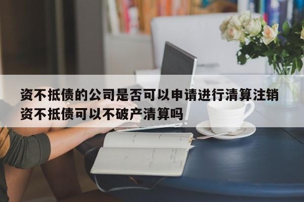 資不抵債的公司是否可以申請進行清算注銷 資不抵債可以不破產清算嗎 資不抵債的公司是否可以申請進行清算注銷 資不抵債可以不破產清算嗎