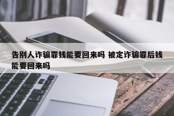 告別人詐騙罪錢能要回來嗎 被定詐騙罪后錢能要回來嗎 告別人詐騙罪錢能要回來嗎 被定詐騙罪后錢能要回來嗎