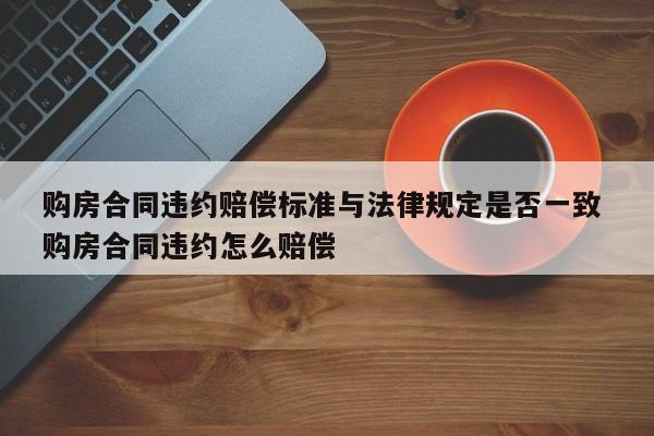 購房合同違約賠償標準與法律規定是否一致 購房合同違約怎么賠償 購房合同違約賠償標準與法律規定是否一致 購房合同違約怎么賠償