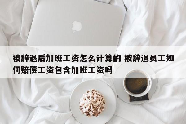 被辭退后加班工資怎么計算的 被辭退員工如何賠償工資包含加班工資嗎