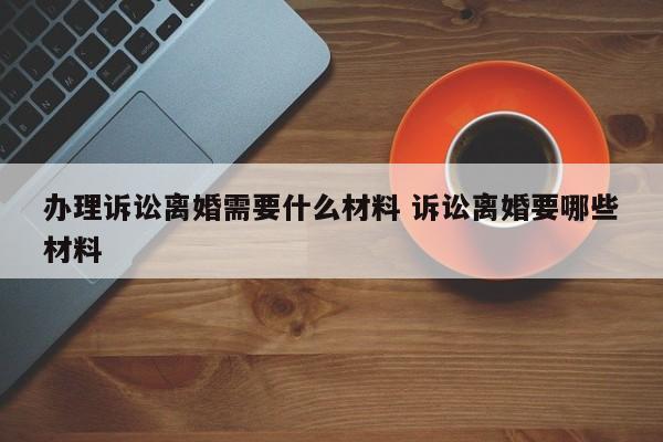 辦理訴訟離婚需要什么材料 訴訟離婚要哪些材料
