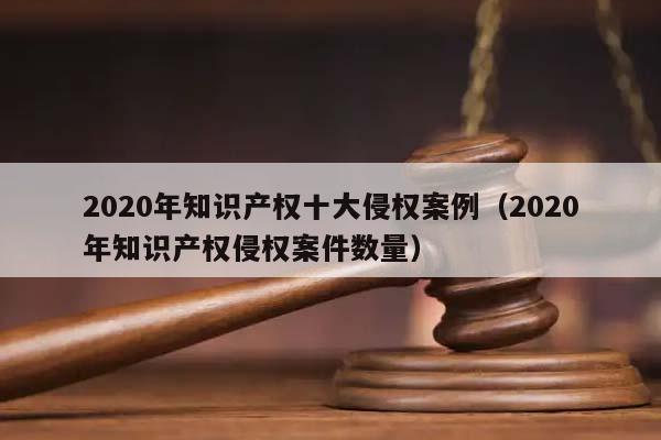 2020年知識產權十大侵權案例（2020年知識產權侵權案件數量）