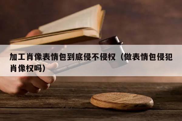 加工肖像表情包到底侵不侵權(做表情包侵犯肖像權嗎) 加工肖像表情包到底侵不侵權(做表情包侵犯肖像權嗎)