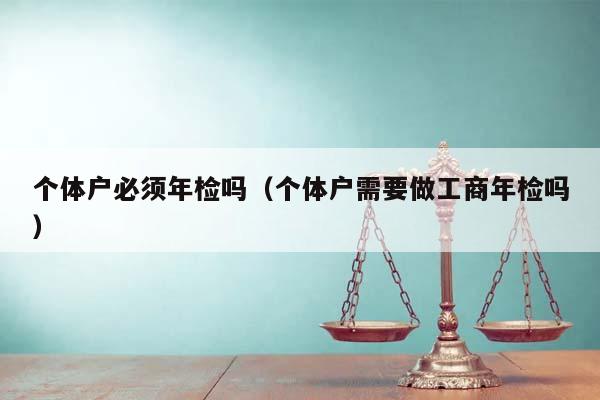 個體戶必須年檢嗎(個體戶需要做工商年檢嗎) 個體戶必須年檢嗎(個體戶需要做工商年檢嗎)