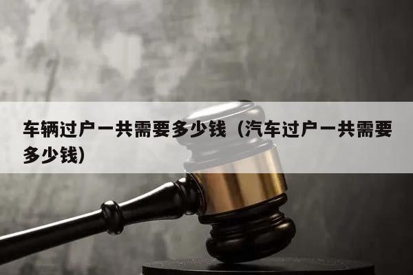 車輛過戶一共需要多少錢(汽車過戶一共需要多少錢) 車輛過戶一共需要多少錢(汽車過戶一共需要多少錢)
