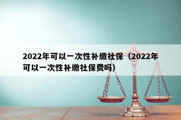 2022年可以一次性補繳社保(2022年可以一次性補繳社保費嗎) 2022年可以一次性補繳社保(2022年可以一次性補繳社保費嗎)