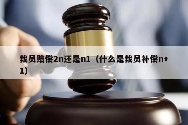裁員賠償2n還是n1(什么是裁員補償n+1) 裁員賠償2n還是n1(什么是裁員補償n+1)