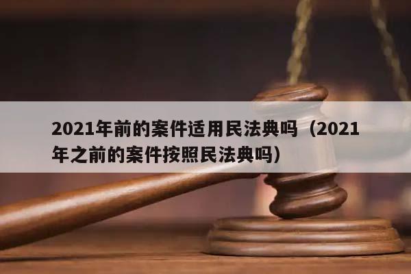 2021年前的案件適用民法典嗎(2021年之前的案件按照民法典嗎) 2021年前的案件適用民法典嗎(2021年之前的案件按照民法典嗎)