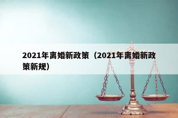 2021年離婚新政策(2021年離婚新政策新規) 2021年離婚新政策(2021年離婚新政策新規)