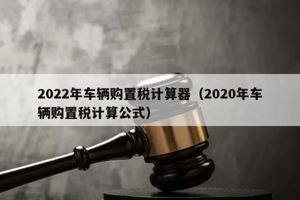 2022年車輛購置稅計算器(2020年車輛購置稅計算公式) 2022年車輛購置稅計算器(2020年車輛購置稅計算公式)
