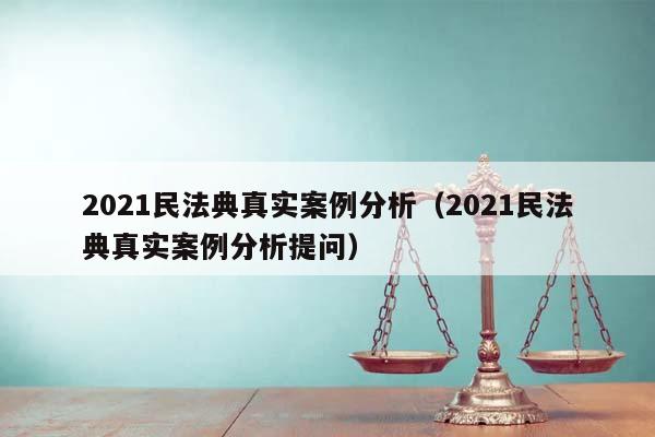 2021民法典真實(shí)案例分析(2021民法典真實(shí)案例分析提問(wèn)) 2021民法典真實(shí)案例分析(2021民法典真實(shí)案例分析提問(wèn))