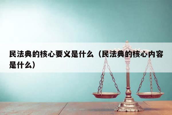民法典的核心要義是什么(民法典的核心內容是什么) 民法典的核心要義是什么(民法典的核心內容是什么)