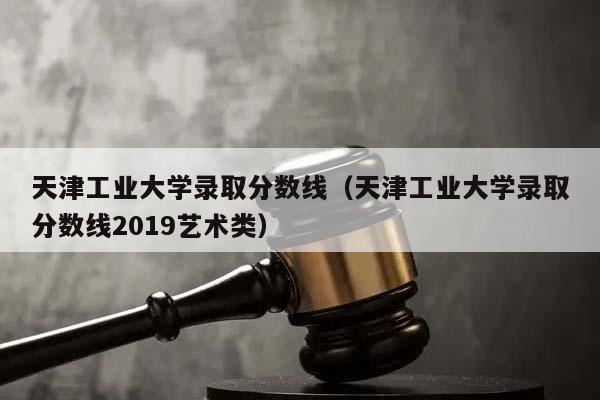 天津工業大學錄取分數線（天津工業大學錄取分數線2019藝術類）