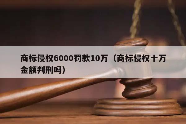 商標侵權6000罰款10萬(商標侵權十萬金額判刑嗎) 商標侵權6000罰款10萬(商標侵權十萬金額判刑嗎)