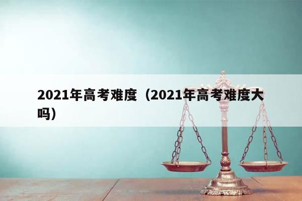 2021年高考難度（2021年高考難度大嗎）