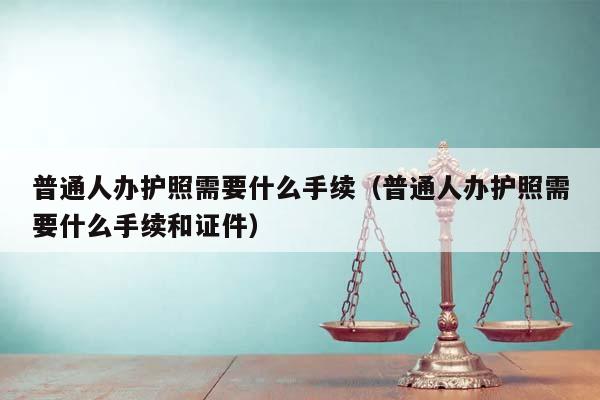 普通人辦護照需要什么手續（普通人辦護照需要什么手續和證件）