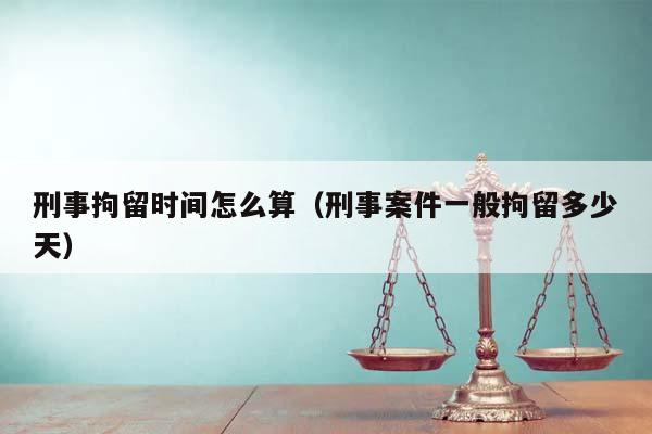 刑事拘留時間怎么算（刑事案件一般拘留多少天）