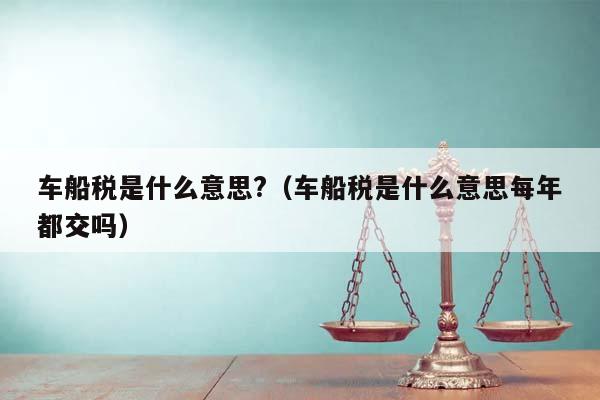 車船稅是什么意思?(車船稅是什么意思每年都交嗎) 車船稅是什么意思?(車船稅是什么意思每年都交嗎)