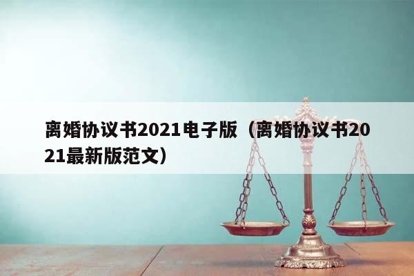 離婚協議書2021電子版（離婚協議書2021最新版范文）