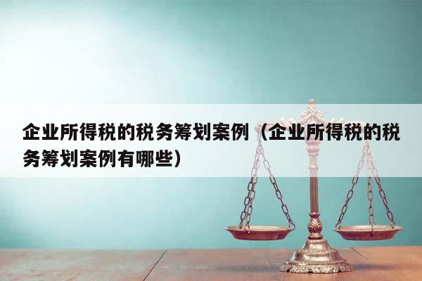 企業所得稅的稅務籌劃案例(企業所得稅的稅務籌劃案例有哪些) 企業所得稅的稅務籌劃案例(企業所得稅的稅務籌劃案例有哪些)