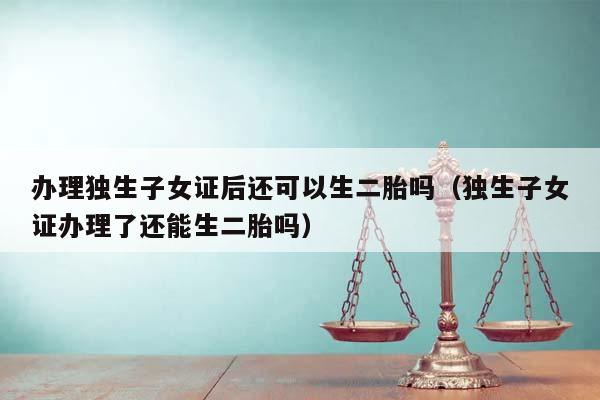 辦理獨生子女證后還可以生二胎嗎(獨生子女證辦理了還能生二胎嗎) 辦理獨生子女證后還可以生二胎嗎(獨生子女證辦理了還能生二胎嗎)
