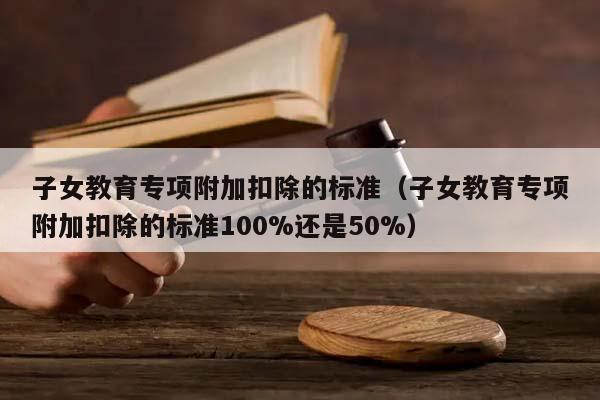 子女教育專項附加扣除的標準（子女教育專項附加扣除的標準100%還是50%）