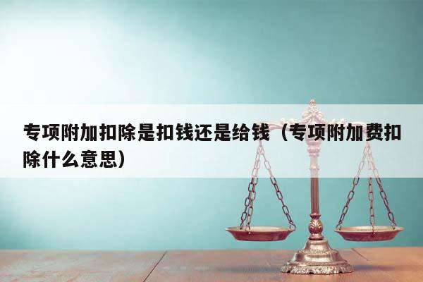 專項附加扣除是扣錢還是給錢(專項附加費扣除什么意思) 專項附加扣除是扣錢還是給錢(專項附加費扣除什么意思)